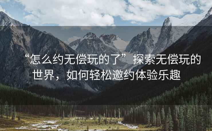 “怎么約無(wú)償玩的了”探索無(wú)償玩的世界，如何輕松邀約體驗(yàn)樂(lè)趣