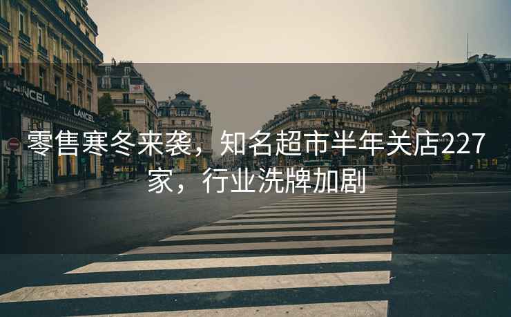 零售寒冬來襲，知名超市半年關(guān)店227家，行業(yè)洗牌加劇