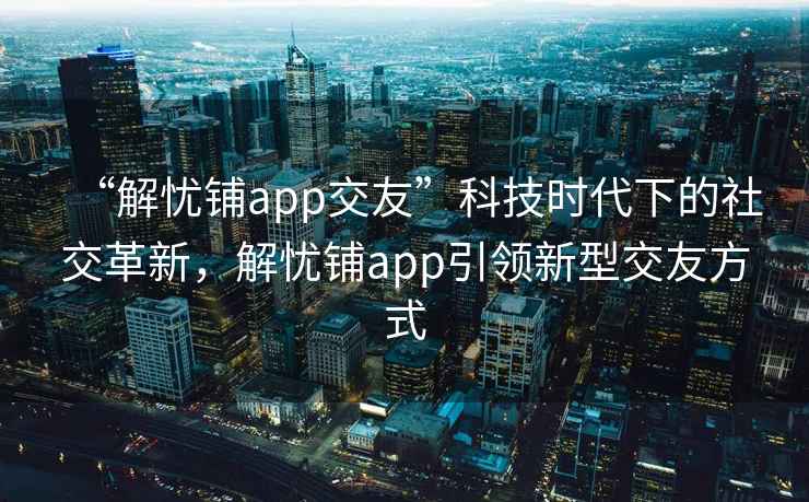 “解憂鋪app交友”科技時(shí)代下的社交革新，解憂鋪app引領(lǐng)新型交友方式