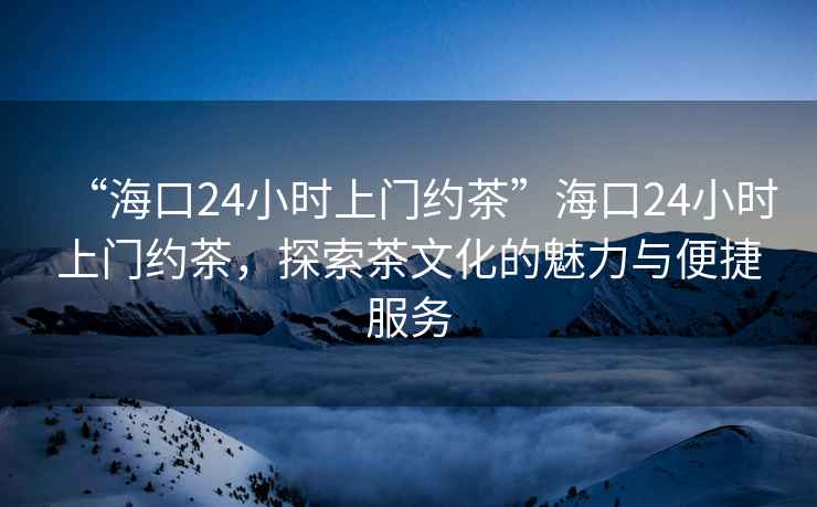 “海口24小時上門約茶”?？?4小時上門約茶，探索茶文化的魅力與便捷服務(wù)