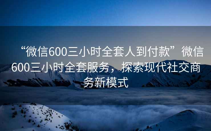 “微信600三小時(shí)全套人到付款”微信600三小時(shí)全套服務(wù)，探索現(xiàn)代社交商務(wù)新模式