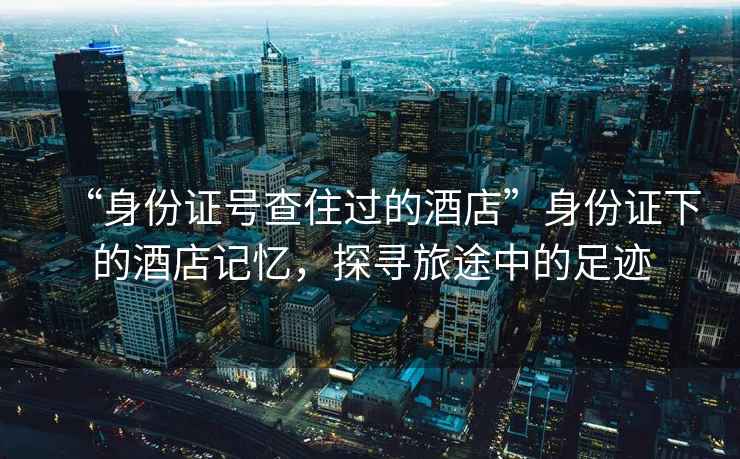 “身份證號(hào)查住過(guò)的酒店”身份證下的酒店記憶，探尋旅途中的足跡