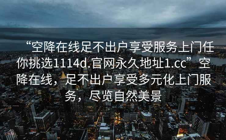 “空降在線足不出戶享受服務(wù)上門任你挑選1114d.官網(wǎng)永久地址1.cc”空降在線，足不出戶享受多元化上門服務(wù)，盡覽自然美景