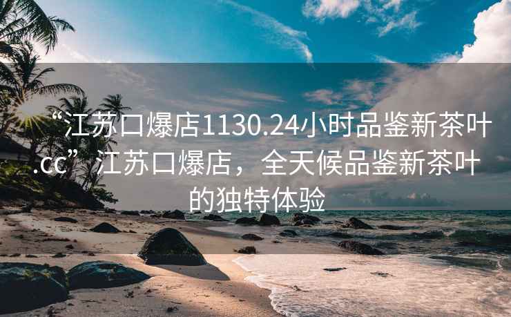 “江蘇口爆店1130.24小時品鑒新茶葉.cc”江蘇口爆店，全天候品鑒新茶葉的獨特體驗