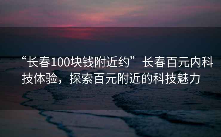 “長(zhǎng)春100塊錢(qián)附近約”長(zhǎng)春百元內(nèi)科技體驗(yàn)，探索百元附近的科技魅力