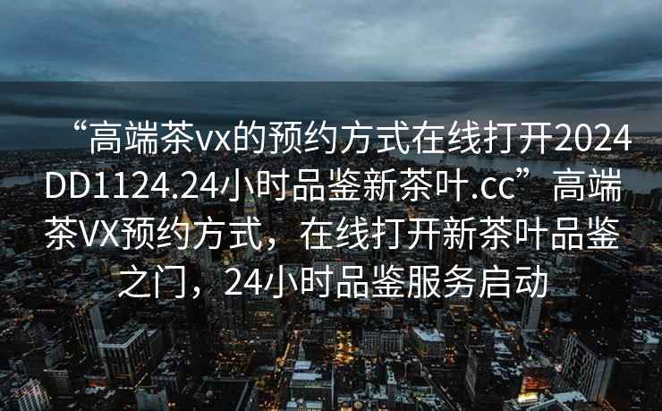 “高端茶vx的預(yù)約方式在線打開2024DD1124.24小時品鑒新茶葉.cc”高端茶VX預(yù)約方式，在線打開新茶葉品鑒之門，24小時品鑒服務(wù)啟動