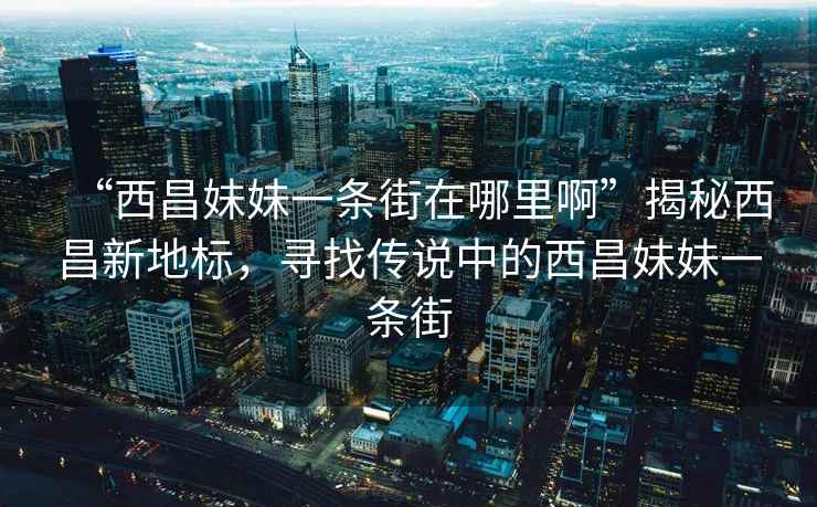 “西昌妹妹一條街在哪里啊”揭秘西昌新地標(biāo)，尋找傳說(shuō)中的西昌妹妹一條街