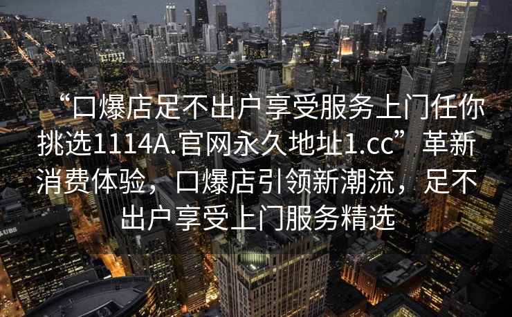 “口爆店足不出戶享受服務上門任你挑選1114A.官網(wǎng)永久地址1.cc”革新消費體驗，口爆店引領新潮流，足不出戶享受上門服務精選