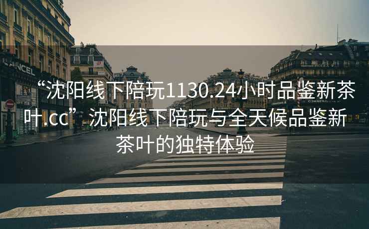 “沈陽線下陪玩1130.24小時(shí)品鑒新茶葉.cc”沈陽線下陪玩與全天候品鑒新茶葉的獨(dú)特體驗(yàn)