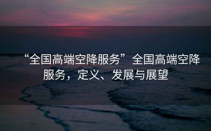 “全國(guó)高端空降服務(wù)”全國(guó)高端空降服務(wù)，定義、發(fā)展與展望