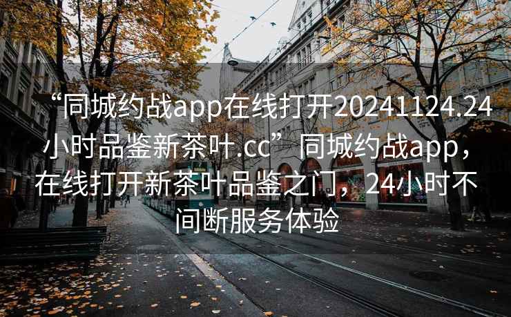 “同城約戰(zhàn)app在線打開(kāi)20241124.24小時(shí)品鑒新茶葉.cc”同城約戰(zhàn)app，在線打開(kāi)新茶葉品鑒之門，24小時(shí)不間斷服務(wù)體驗(yàn)