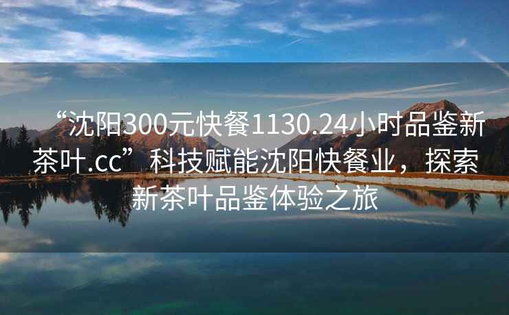 “沈陽(yáng)300元快餐1130.24小時(shí)品鑒新茶葉.cc”科技賦能沈陽(yáng)快餐業(yè)，探索新茶葉品鑒體驗(yàn)之旅