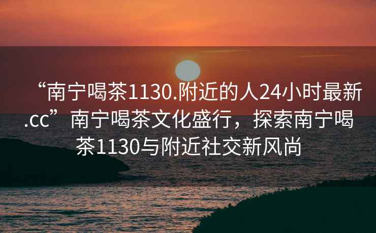 “南寧喝茶1130.附近的人24小時最新.cc”南寧喝茶文化盛行，探索南寧喝茶1130與附近社交新風(fēng)尚