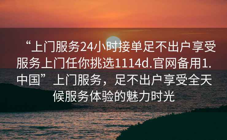 “上門服務24小時接單足不出戶享受服務上門任你挑選1114d.官網備用1.中國”上門服務，足不出戶享受全天候服務體驗的魅力時光