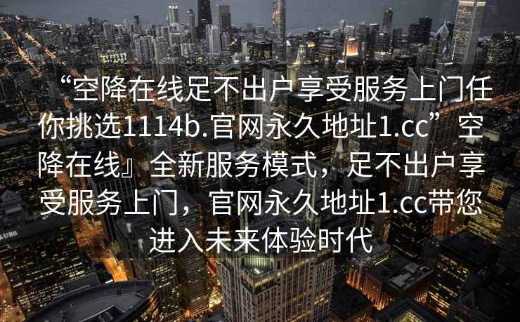 “空降在線足不出戶享受服務上門任你挑選1114b.官網(wǎng)永久地址1.cc”空降在線』全新服務模式，足不出戶享受服務上門，官網(wǎng)永久地址1.cc帶您進入未來體驗時代