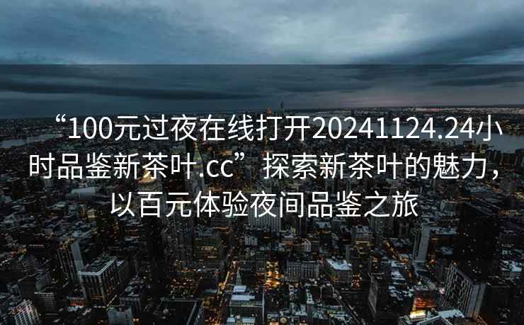 “100元過夜在線打開20241124.24小時品鑒新茶葉.cc”探索新茶葉的魅力，以百元體驗夜間品鑒之旅