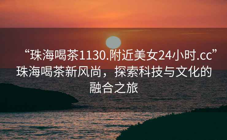“珠海喝茶1130.附近美女24小時.cc”珠海喝茶新風(fēng)尚，探索科技與文化的融合之旅