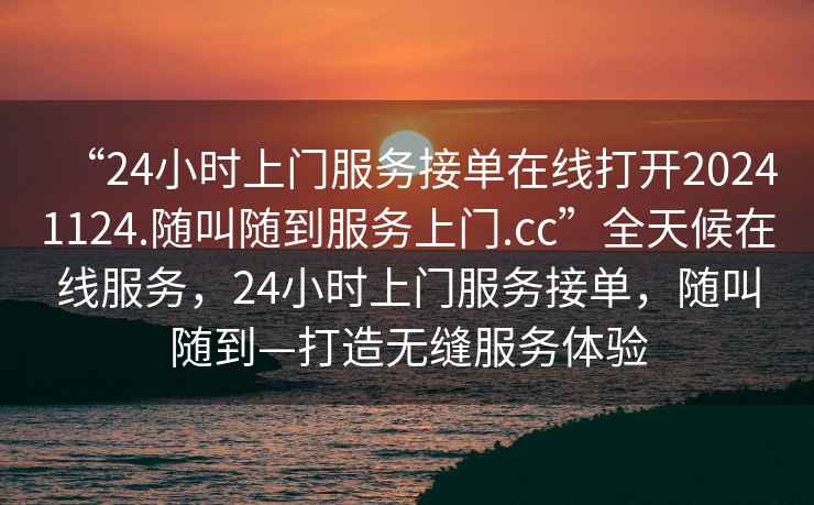 “24小時(shí)上門(mén)服務(wù)接單在線打開(kāi)20241124.隨叫隨到服務(wù)上門(mén).cc”全天候在線服務(wù)，24小時(shí)上門(mén)服務(wù)接單，隨叫隨到—打造無(wú)縫服務(wù)體驗(yàn)
