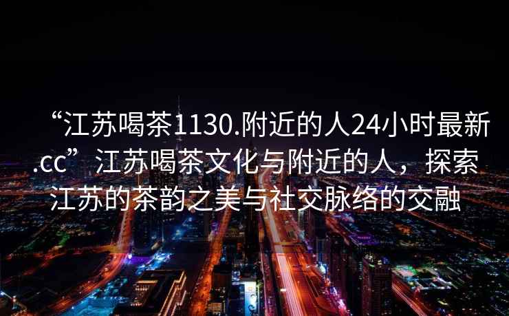 “江蘇喝茶1130.附近的人24小時(shí)最新.cc”江蘇喝茶文化與附近的人，探索江蘇的茶韻之美與社交脈絡(luò)的交融