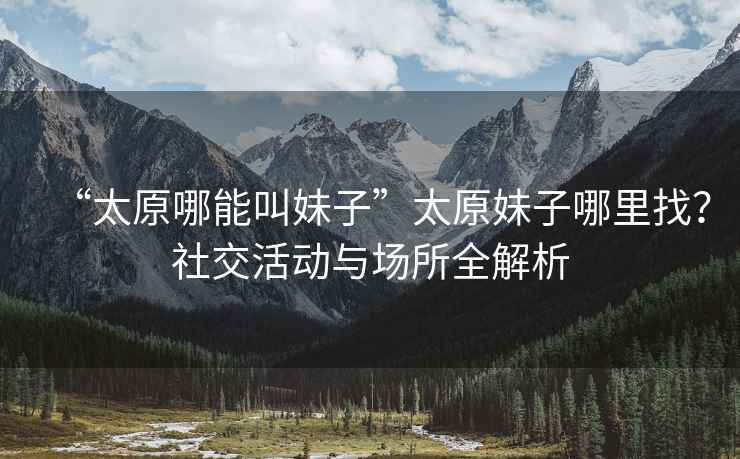 “太原哪能叫妹子”太原妹子哪里找？社交活動(dòng)與場(chǎng)所全解析