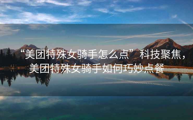 “美團特殊女騎手怎么點”科技聚焦，美團特殊女騎手如何巧妙點餐