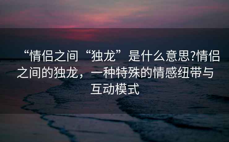 “情侶之間“獨(dú)龍”是什么意思?情侶之間的獨(dú)龍，一種特殊的情感紐帶與互動模式