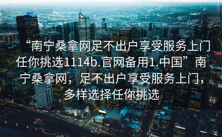 “南寧桑拿網足不出戶享受服務上門任你挑選1114b.官網備用1.中國”南寧桑拿網，足不出戶享受服務上門，多樣選擇任你挑選