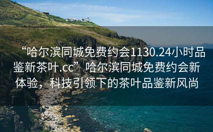 “哈爾濱同城免費(fèi)約會(huì)1130.24小時(shí)品鑒新茶葉.cc”哈爾濱同城免費(fèi)約會(huì)新體驗(yàn)，科技引領(lǐng)下的茶葉品鑒新風(fēng)尚