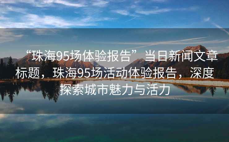 “珠海95場(chǎng)體驗(yàn)報(bào)告”當(dāng)日新聞文章標(biāo)題，珠海95場(chǎng)活動(dòng)體驗(yàn)報(bào)告，深度探索城市魅力與活力
