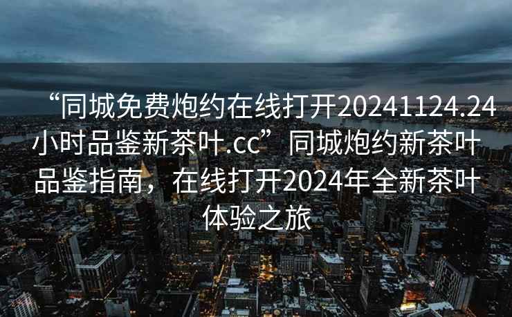 “同城免費(fèi)炮約在線打開20241124.24小時(shí)品鑒新茶葉.cc”同城炮約新茶葉品鑒指南，在線打開2024年全新茶葉體驗(yàn)之旅
