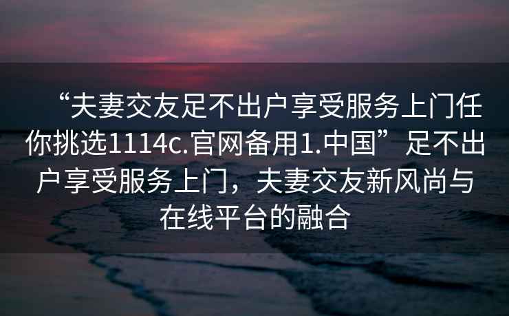“夫妻交友足不出戶享受服務(wù)上門任你挑選1114c.官網(wǎng)備用1.中國”足不出戶享受服務(wù)上門，夫妻交友新風(fēng)尚與在線平臺的融合