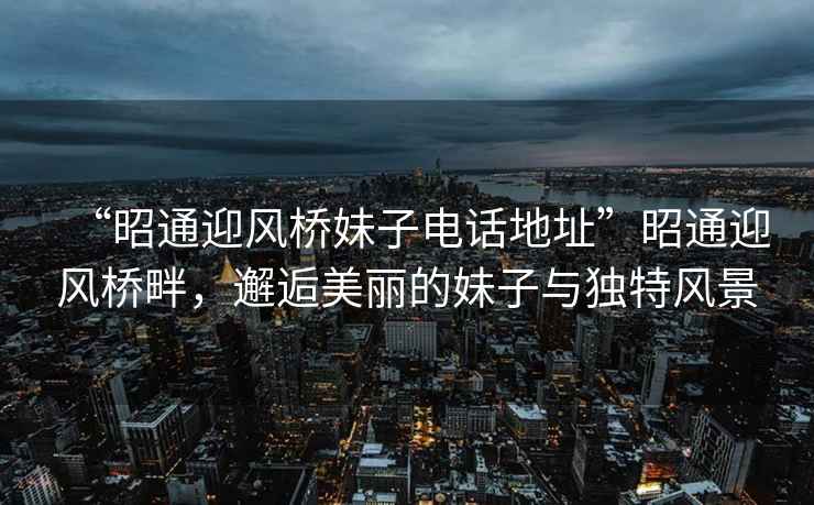 “昭通迎風橋妹子電話地址”昭通迎風橋畔，邂逅美麗的妹子與獨特風景