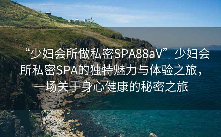 “少婦會(huì)所做私密SPA88aV”少婦會(huì)所私密SPA的獨(dú)特魅力與體驗(yàn)之旅，一場關(guān)于身心健康的秘密之旅