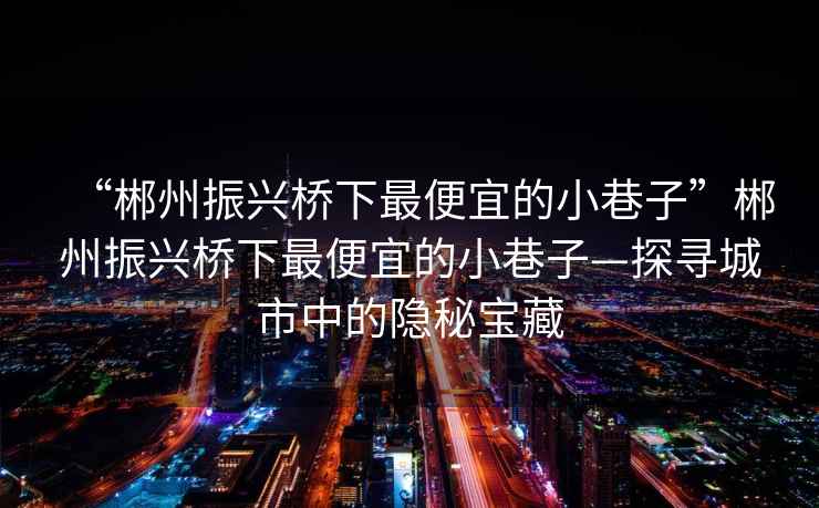 “郴州振興橋下最便宜的小巷子”郴州振興橋下最便宜的小巷子—探尋城市中的隱秘寶藏