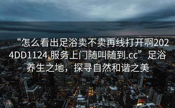 “怎么看出足浴賣不賣再線打開(kāi)啊2024DD1124.服務(wù)上門隨叫隨到.cc”足浴養(yǎng)生之地，探尋自然和諧之美