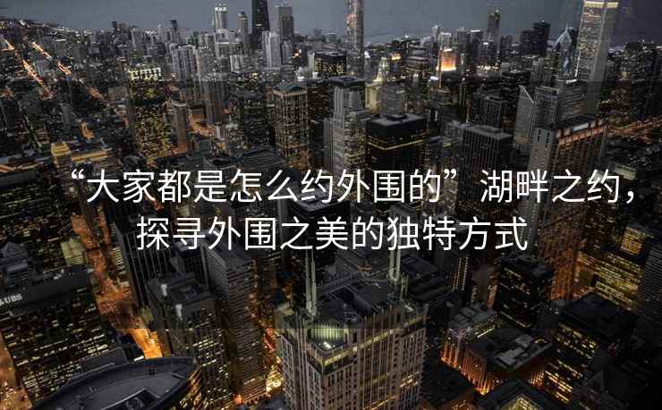 “大家都是怎么約外圍的”湖畔之約，探尋外圍之美的獨(dú)特方式