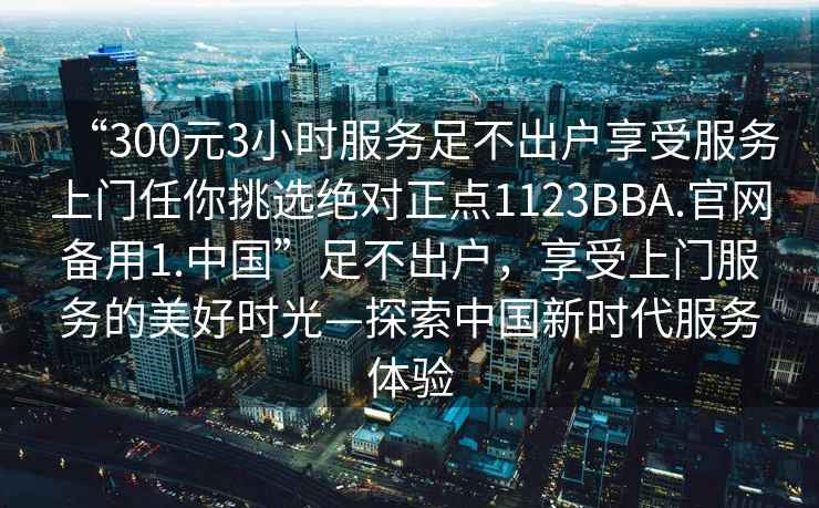“300元3小時服務足不出戶享受服務上門任你挑選絕對正點1123BBA.官網(wǎng)備用1.中國”足不出戶，享受上門服務的美好時光—探索中國新時代服務體驗