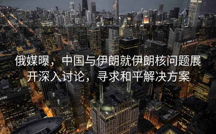 俄媒曝，中國與伊朗就伊朗核問題展開深入討論，尋求和平解決方案