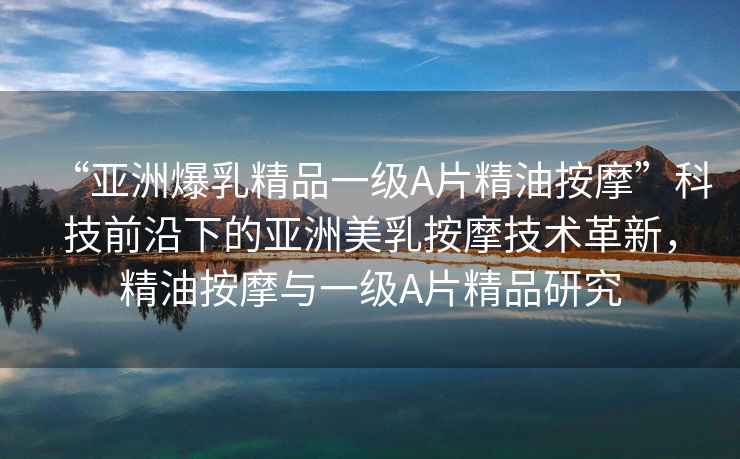 “亞洲爆乳精品一級(jí)A片精油按摩”科技前沿下的亞洲美乳按摩技術(shù)革新，精油按摩與一級(jí)A片精品研究