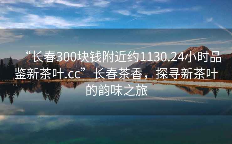 “長春300塊錢附近約1130.24小時品鑒新茶葉.cc”長春茶香，探尋新茶葉的韻味之旅