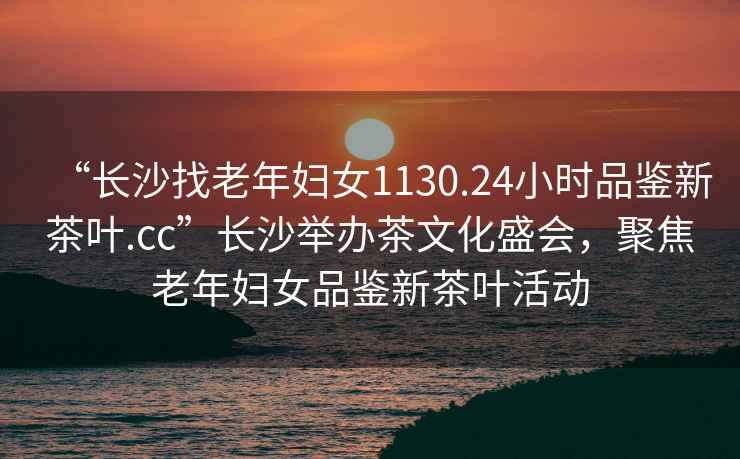 “長沙找老年婦女1130.24小時品鑒新茶葉.cc”長沙舉辦茶文化盛會，聚焦老年婦女品鑒新茶葉活動