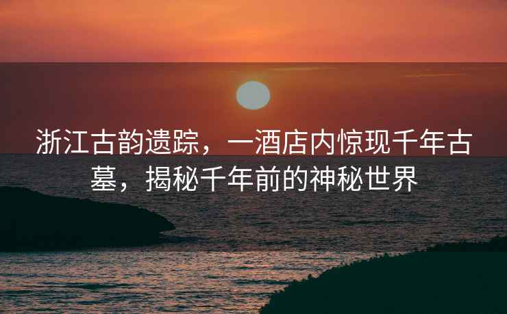 浙江古韻遺蹤，一酒店內(nèi)驚現(xiàn)千年古墓，揭秘千年前的神秘世界