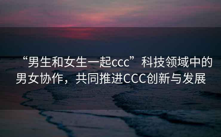 “男生和女生一起ccc”科技領(lǐng)域中的男女協(xié)作，共同推進(jìn)CCC創(chuàng)新與發(fā)展