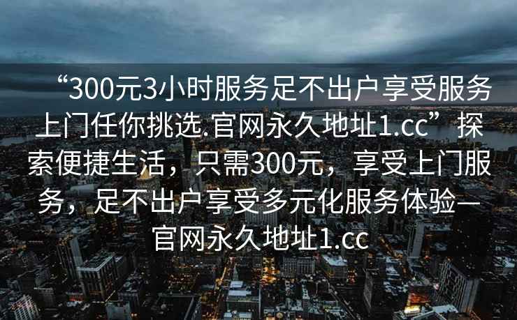 “300元3小時服務(wù)足不出戶享受服務(wù)上門任你挑選.官網(wǎng)永久地址1.cc”探索便捷生活，只需300元，享受上門服務(wù)，足不出戶享受多元化服務(wù)體驗—官網(wǎng)永久地址1.cc