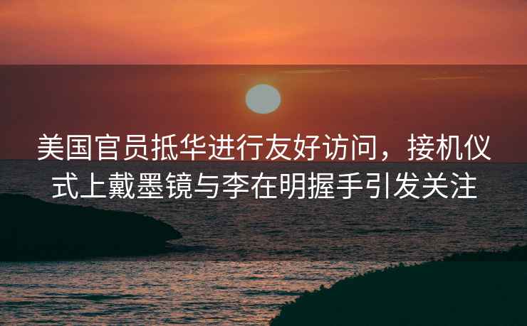 美國官員抵華進(jìn)行友好訪問，接機(jī)儀式上戴墨鏡與李在明握手引發(fā)關(guān)注
