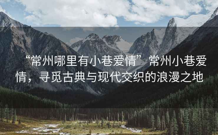 “常州哪里有小巷愛情”常州小巷愛情，尋覓古典與現(xiàn)代交織的浪漫之地