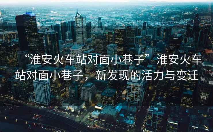 “淮安火車站對面小巷子”淮安火車站對面小巷子，新發(fā)現(xiàn)的活力與變遷