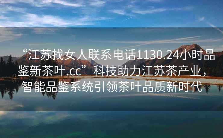 “江蘇找女人聯(lián)系電話1130.24小時品鑒新茶葉.cc”科技助力江蘇茶產(chǎn)業(yè)，智能品鑒系統(tǒng)引領(lǐng)茶葉品質(zhì)新時代