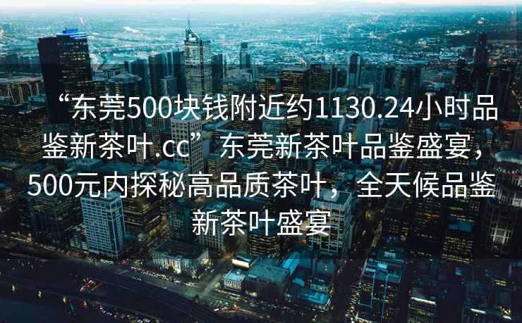 “東莞500塊錢附近約1130.24小時(shí)品鑒新茶葉.cc”東莞新茶葉品鑒盛宴，500元內(nèi)探秘高品質(zhì)茶葉，全天候品鑒新茶葉盛宴