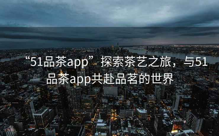 “51品茶app”探索茶藝之旅，與51品茶app共赴品茗的世界